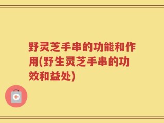 野灵芝手串的功能和作用(野生灵芝手串的功效和益处)