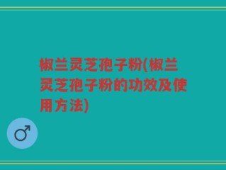 椒兰灵芝孢子粉(椒兰灵芝孢子粉的功效及使用方法)