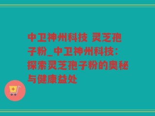 中卫神州科技 灵芝孢子粉_中卫神州科技：探索灵芝孢子粉的奥秘与健康益处