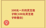 100元一斤的灵芝孢子粉(100元灵芝孢子粉售价)