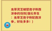 虫草灵芝破壁孢子粉西洋参的功效(强化养生：虫草芝孢子粉配西洋参，好处多多！)