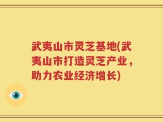 武夷山市灵芝基地(武夷山市打造灵芝产业，助力农业经济增长)