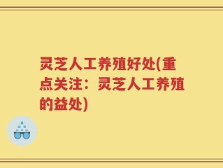灵芝人工养殖好处(重点关注：灵芝人工养殖的益处)