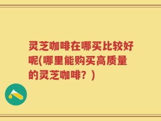 灵芝咖啡在哪买比较好呢(哪里能购买高质量的灵芝咖啡？)