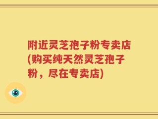 附近灵芝孢子粉专卖店(购买纯天然灵芝孢子粉，尽在专卖店)