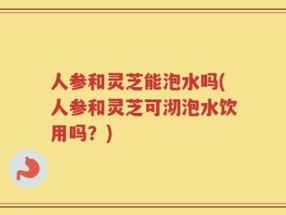 人参和灵芝能泡水吗(人参和灵芝可沏泡水饮用吗？)