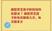 破壁灵芝孢子粉的功效及服法 ？破壁灵芝孢子粉每天服用几次，每次服多少