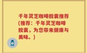千年灵芝咖啡胶囊推荐(推荐：千年灵芝咖啡胶囊，为您带来健康与美味。)