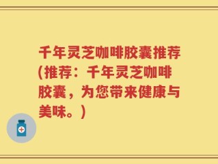 千年灵芝咖啡胶囊推荐(推荐：千年灵芝咖啡胶囊，为您带来健康与美味。)