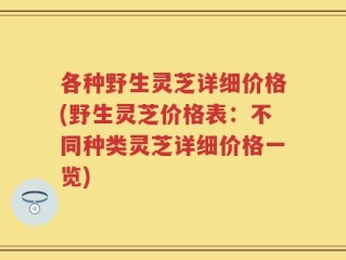 各种野生灵芝详细价格(野生灵芝价格表：不同种类灵芝详细价格一览)