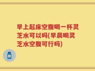 早上起床空腹喝一杯灵芝水可以吗(早晨喝灵芝水空腹可行吗)