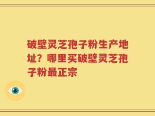 破壁灵芝孢子粉生产地址？哪里买破壁灵芝孢子粉最正宗