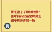 灵芝孢子子粉和胶囊？佳尔科药业菌宝牌灵芝孢子粉多少钱一瓶