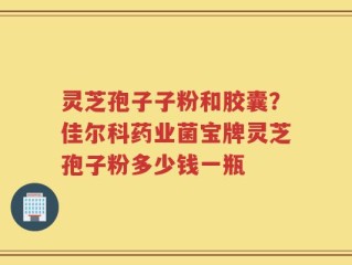 灵芝孢子子粉和胶囊？佳尔科药业菌宝牌灵芝孢子粉多少钱一瓶