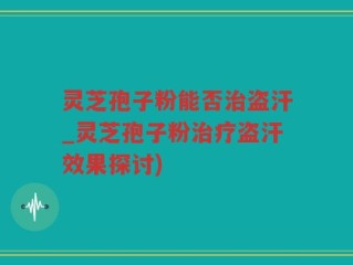 灵芝孢子粉能否治盗汗_灵芝孢子粉治疗盗汗效果探讨)