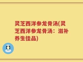 灵芝西洋参龙骨汤(灵芝西洋参龙骨汤：滋补养生佳品)