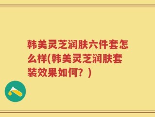 韩美灵芝润肤六件套怎么样(韩美灵芝润肤套装效果如何？)