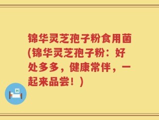 锦华灵芝孢子粉食用菌(锦华灵芝孢子粉：好处多多，健康常伴，一起来品尝！)