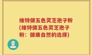 维特健五色灵芝孢子粉(维特健五色灵芝孢子粉：健康自然的选择)