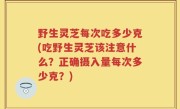 野生灵芝每次吃多少克(吃野生灵芝该注意什么？正确摄入量每次多少克？)