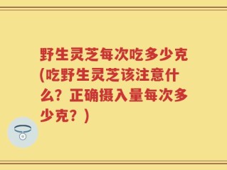 野生灵芝每次吃多少克(吃野生灵芝该注意什么？正确摄入量每次多少克？)