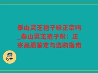 泰山灵芝孢子粉正宗吗_泰山灵芝孢子粉：正宗品质鉴定与选购指南