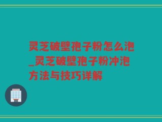 灵芝破壁孢子粉怎么泡_灵芝破壁孢子粉冲泡方法与技巧详解
