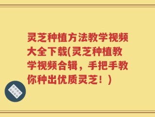 灵芝种植方法教学视频大全下载(灵芝种植教学视频合辑，手把手教你种出优质灵芝！)