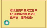 道城集团产品灵芝孢子粉(道城集团推出灵芝孢子粉，保障健康)