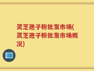 灵芝孢子粉批发市场(灵芝孢子粉批发市场概况)