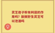 灵芝孢子粉有利尿的作用吗？新鲜野生灵芝可以泡酒吗