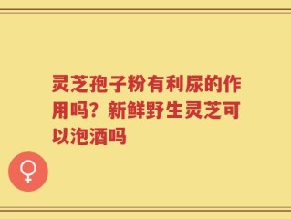 灵芝孢子粉有利尿的作用吗？新鲜野生灵芝可以泡酒吗