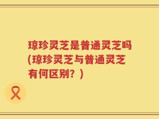 琼珍灵芝是普通灵芝吗(琼珍灵芝与普通灵芝有何区别？)