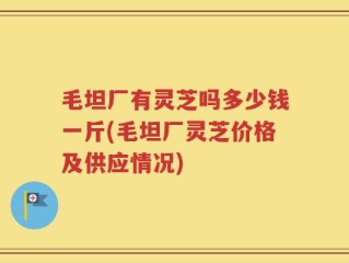 毛坦厂有灵芝吗多少钱一斤(毛坦厂灵芝价格及供应情况)