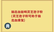 脑出血能喝灵芝孢子粉(灵芝孢子粉可助于脑出血康复)