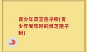 青少年灵芝孢子粉(青少年受欢迎的灵芝孢子粉)