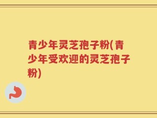 青少年灵芝孢子粉(青少年受欢迎的灵芝孢子粉)