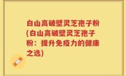 白山高破壁灵芝孢子粉(白山高破壁灵芝孢子粉：提升免疫力的健康之选)