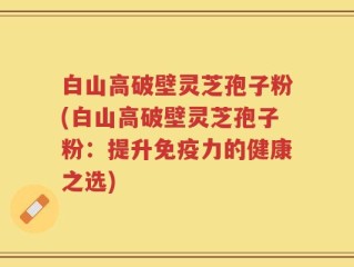 白山高破壁灵芝孢子粉(白山高破壁灵芝孢子粉：提升免疫力的健康之选)