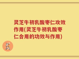 灵芝牛初乳酸枣仁攻效作用(灵芝牛初乳酸枣仁合用的功效与作用)