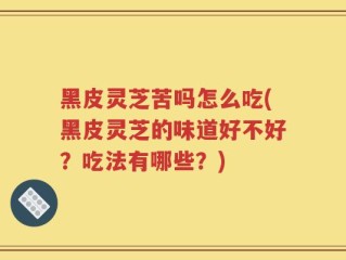 黑皮灵芝苦吗怎么吃(黑皮灵芝的味道好不好？吃法有哪些？)