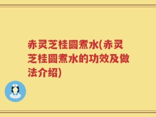 赤灵芝桂圆煮水(赤灵芝桂圆煮水的功效及做法介绍)