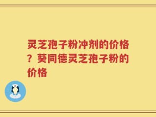 灵芝孢子粉冲剂的价格？葵同德灵芝孢子粉的价格