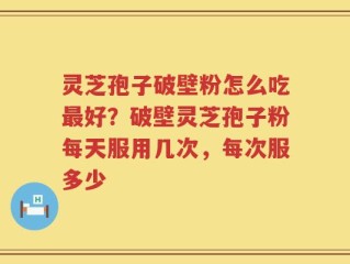 灵芝孢子破壁粉怎么吃最好？破壁灵芝孢子粉每天服用几次，每次服多少