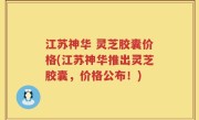 江苏神华 灵芝胶囊价格(江苏神华推出灵芝胶囊，价格公布！)