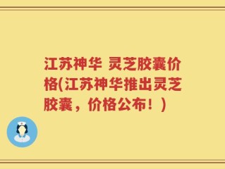江苏神华 灵芝胶囊价格(江苏神华推出灵芝胶囊，价格公布！)