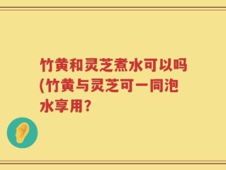 竹黄和灵芝煮水可以吗(竹黄与灵芝可一同泡水享用？