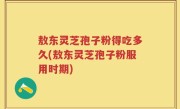 敖东灵芝孢子粉得吃多久(敖东灵芝孢子粉服用时期)