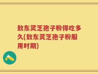敖东灵芝孢子粉得吃多久(敖东灵芝孢子粉服用时期)