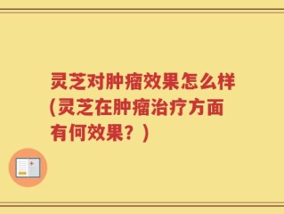 灵芝对肿瘤效果怎么样(灵芝在肿瘤治疗方面有何效果？)
